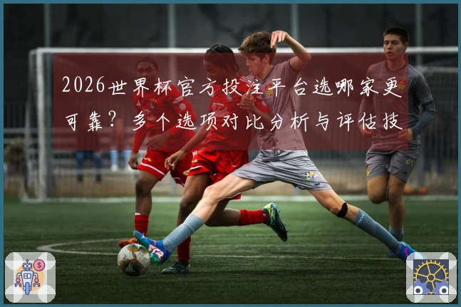 2026世界杯官方投注平台选哪家更可靠？多个选项对比分析与评估技巧