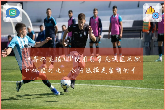 世界杯竞猜APP使用前常见误区及软件体验对比，如何选择更靠谱的平台